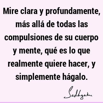 Mire clara y profundamente, más allá de todas las compulsiones de su cuerpo y mente, qué es lo que realmente quiere hacer, y simplemente há