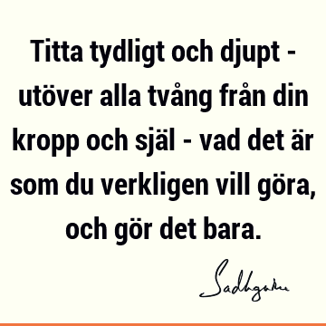 Titta tydligt och djupt - utöver alla tvång från din kropp och själ - vad det är som du verkligen vill göra, och gör det