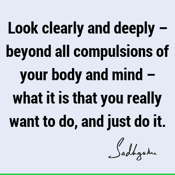 Look clearly and deeply – beyond all compulsions of your body and mind – what it is that you really want to do, and just do