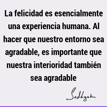 La felicidad es esencialmente una experiencia humana. Al hacer que nuestro entorno sea agradable, es importante que nuestra interioridad también sea