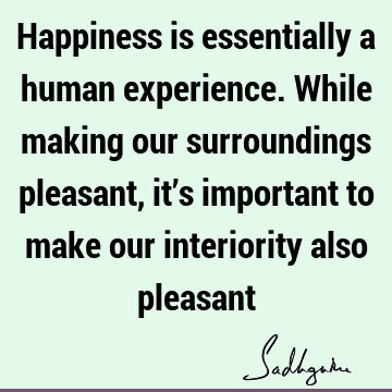 Happiness is essentially a human experience. While making our surroundings pleasant, it’s important to make our interiority also