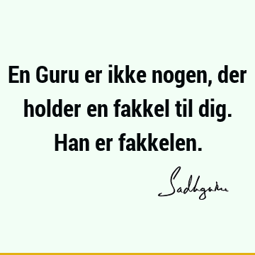 En Guru er ikke nogen, der holder en fakkel til dig. Han er