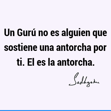 Un Gurú no es alguien que sostiene una antorcha por ti. El es la