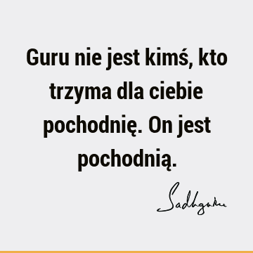 Guru nie jest kimś, kto trzyma dla ciebie pochodnię. On jest pochodnią