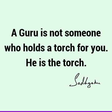 A Guru is not someone who holds a torch for you. He is the