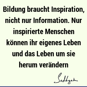 Bildung braucht Inspiration, nicht nur Information. Nur inspirierte Menschen können ihr eigenes Leben und das Leben um sie herum verä