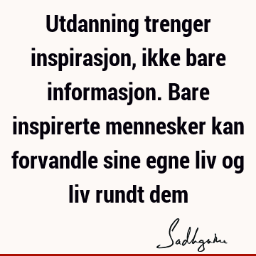 Utdanning trenger inspirasjon, ikke bare informasjon. Bare inspirerte mennesker kan forvandle sine egne liv og liv rundt