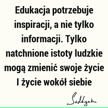 Edukacja potrzebuje inspiracji, a nie tylko informacji. Tylko natchnione istoty ludzkie mogą zmienić swoje życie i życie wokół