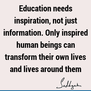 Education needs inspiration, not just information. Only inspired human beings can transform their own lives and lives around