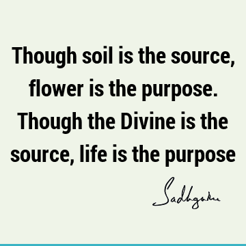Though soil is the source, flower is the purpose. Though the Divine is the source, life is the