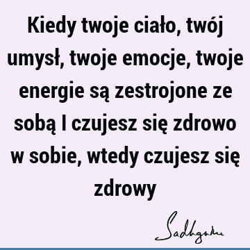 Kiedy twoje ciało, twój umysł, twoje emocje, twoje energie są zestrojone ze sobą i czujesz się zdrowo w sobie, wtedy czujesz się