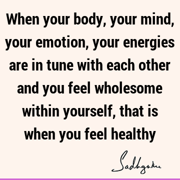 When your body, your mind, your emotion, your energies are in tune with each other and you feel wholesome within yourself, that is when you feel