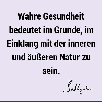 Wahre Gesundheit bedeutet im Grunde, im Einklang mit der inneren und äußeren Natur zu