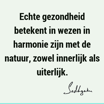 Echte gezondheid betekent in wezen in harmonie zijn met de natuur, zowel innerlijk als