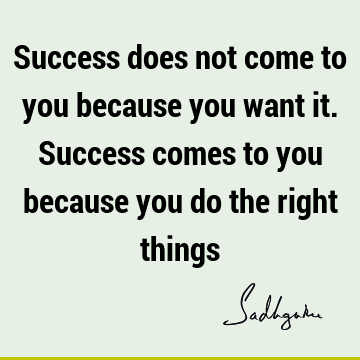 Success does not come to you because you want it. Success comes to you because you do the right