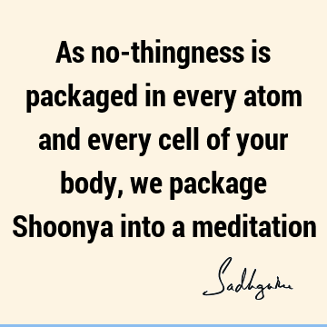 As no-thingness is packaged in every atom and every cell of your body, we package Shoonya into a