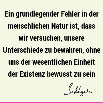 Ein grundlegender Fehler in der menschlichen Natur ist, dass wir versuchen, unsere Unterschiede zu bewahren, ohne uns der wesentlichen Einheit der Existenz