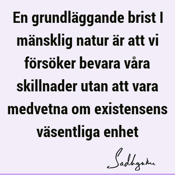 En grundläggande brist i mänsklig natur är att vi försöker bevara våra skillnader utan att vara medvetna om existensens väsentliga