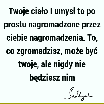 Twoje ciało i umysł to po prostu nagromadzone przez ciebie nagromadzenia. To, co zgromadzisz, może być twoje, ale nigdy nie będziesz