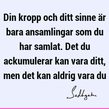 Din kropp och ditt sinne är bara ansamlingar som du har samlat. Det du ackumulerar kan vara ditt, men det kan aldrig vara