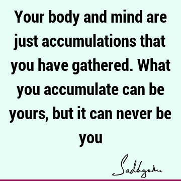 Your body and mind are just accumulations that you have gathered. What you accumulate can be yours, but it can never be