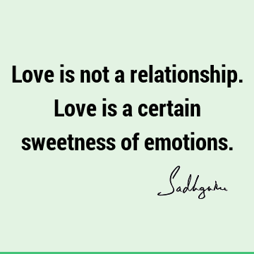 Love is not a relationship. Love is a certain sweetness of