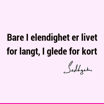 Bare i elendighet er livet for langt, i glede for