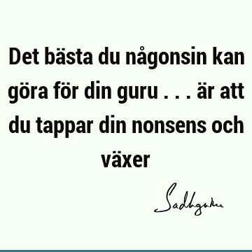 Det bästa du någonsin kan göra för din guru ... är att du tappar din nonsens och vä