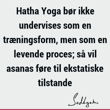 Hatha Yoga bør ikke undervises som en træningsform, men som en levende proces; så vil asanas føre til ekstatiske