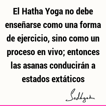 El Hatha Yoga no debe enseñarse como una forma de ejercicio, sino como un proceso en vivo; entonces las asanas conducirán a estados extá