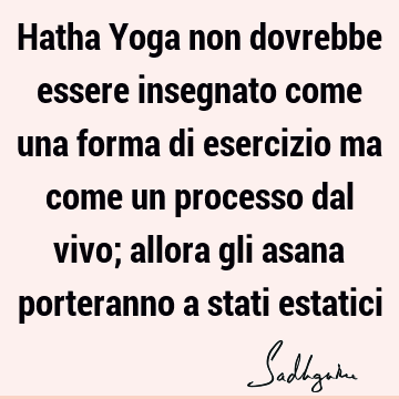 Hatha Yoga non dovrebbe essere insegnato come una forma di esercizio ma come un processo dal vivo; allora gli asana porteranno a stati