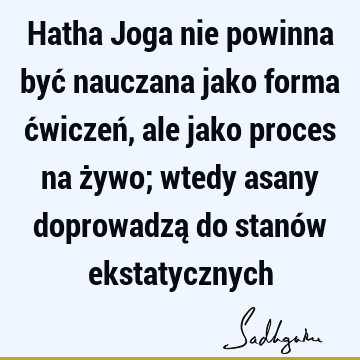 Hatha Joga nie powinna być nauczana jako forma ćwiczeń, ale jako proces na żywo; wtedy asany doprowadzą do stanów