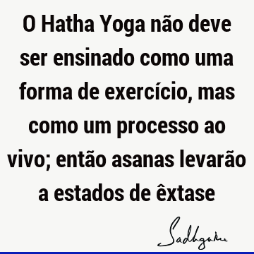 O Hatha Yoga não deve ser ensinado como uma forma de exercício, mas como um processo ao vivo; então asanas levarão a estados de ê