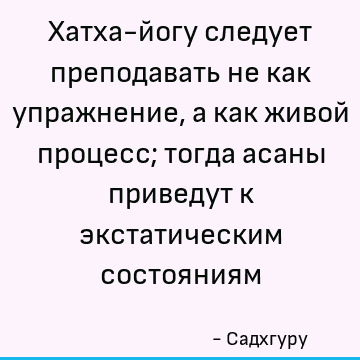 Хатха-йогу следует преподавать не как упражнение, а как живой процесс; тогда асаны приведут к экстатическим состояниям