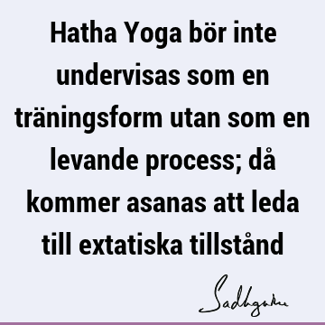 Hatha Yoga bör inte undervisas som en träningsform utan som en levande process; då kommer asanas att leda till extatiska tillstå