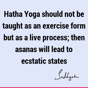Hatha Yoga should not be taught as an exercise form but as a live process; then asanas will lead to ecstatic