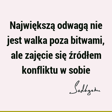 Największą odwagą nie jest walka poza bitwami, ale zajęcie się źródłem konfliktu w