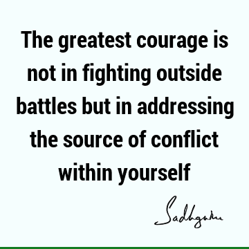 The greatest courage is not in fighting outside battles but in addressing the source of conflict within