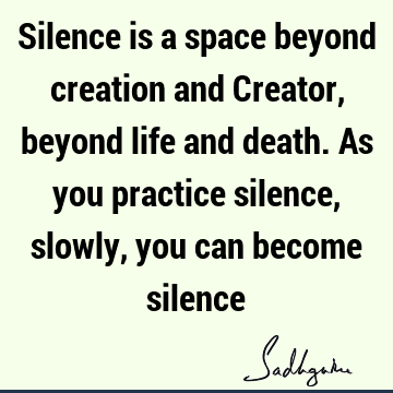Silence is a space beyond creation and Creator, beyond life and death. As you practice silence, slowly, you can become