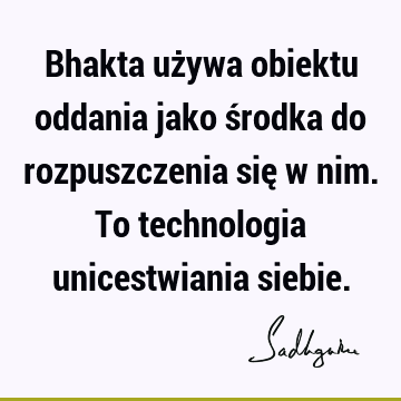 Bhakta używa obiektu oddania jako środka do rozpuszczenia się w nim. To technologia unicestwiania