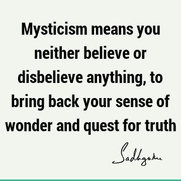 Mysticism means you neither believe or disbelieve anything, to bring back your sense of wonder and quest for