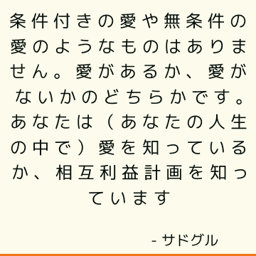 条件付きの愛や無条件の愛のようなものはありません。 愛があるか、愛がないかのどちらかです。 あなたは（あなたの人生の中で）愛を知っているか、相互利益計画を知っています