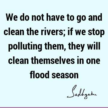 We do not have to go and clean the rivers; if we stop polluting them, they will clean themselves in one flood