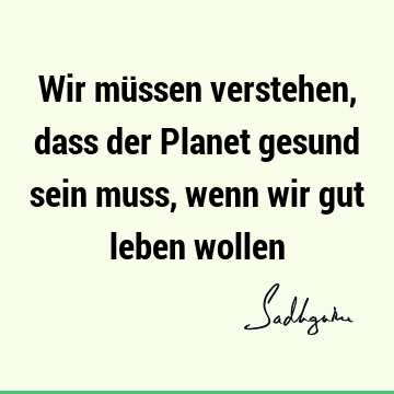 Wir müssen verstehen, dass der Planet gesund sein muss, wenn wir gut leben