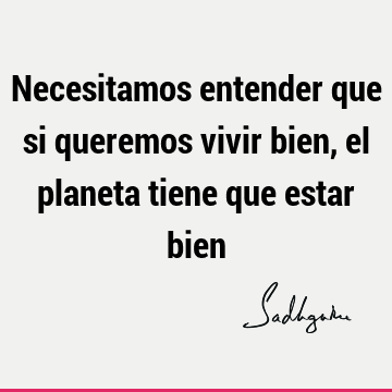 Necesitamos entender que si queremos vivir bien, el planeta tiene que estar