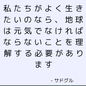 私たちがよく生きたいのなら、地球は元気でなければならないことを理解する必要があります