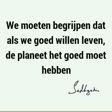 We moeten begrijpen dat als we goed willen leven, de planeet het goed moet