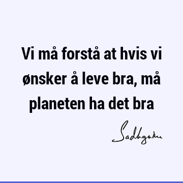 Vi må forstå at hvis vi ønsker å leve bra, må planeten ha det