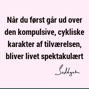 Når du først går ud over den kompulsive, cykliske karakter af tilværelsen, bliver livet spektakulæ