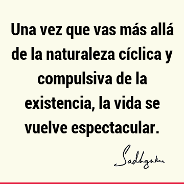 Una vez que vas más allá de la naturaleza cíclica y compulsiva de la existencia, la vida se vuelve